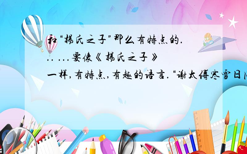 和“杨氏之子”那么有特点的... ...要像《杨氏之子》一样,有特点,有趣的语言.“谢太傅寒雪日内集,与儿女讲论文义,俄而雪骤,公欣然曰：“白雪纷纷何所似?”兄子胡儿曰：“撒盐空中差可