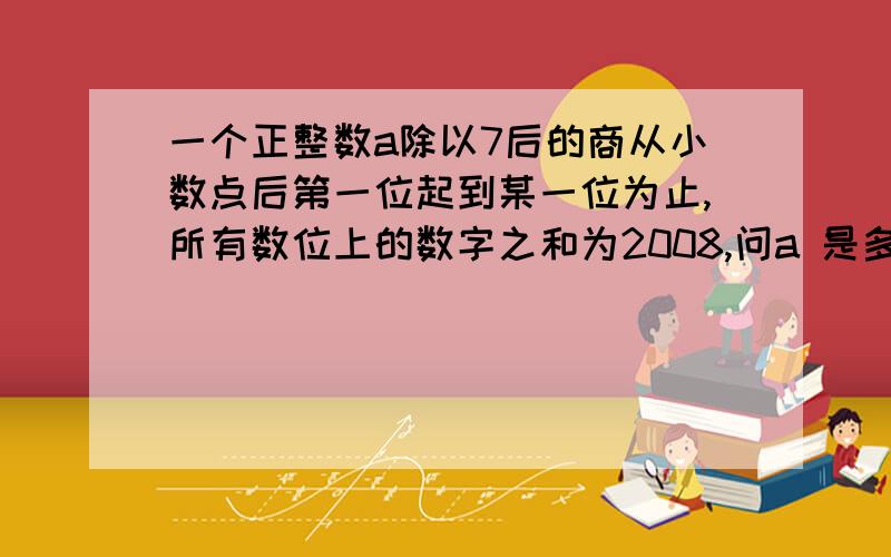 一个正整数a除以7后的商从小数点后第一位起到某一位为止,所有数位上的数字之和为2008,问a 是多少