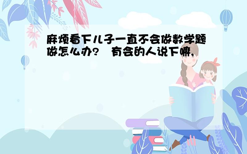 麻烦看下儿子一直不会做数学题做怎么办?　有会的人说下嘛,