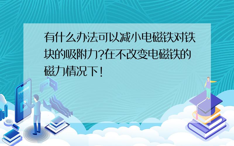 有什么办法可以减小电磁铁对铁块的吸附力?在不改变电磁铁的磁力情况下!