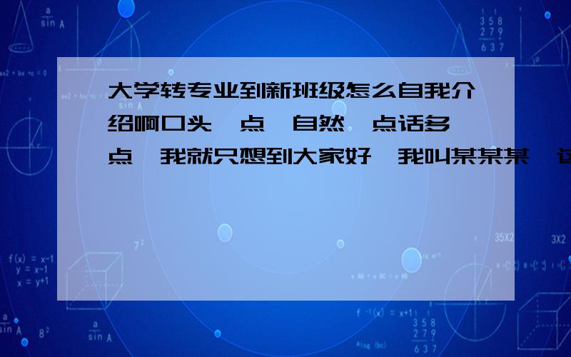 大学转专业到新班级怎么自我介绍啊口头一点,自然一点话多一点,我就只想到大家好,我叫某某某,这个太寒酸了,