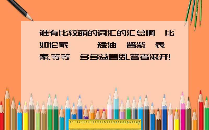 谁有比较萌的词汇的汇总啊,比如伦家,喵,矮油,酱紫,表,素.等等,多多益善!乱答者滚开!