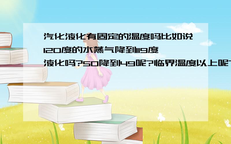 汽化液化有固定的温度吗比如说120度的水蒸气降到119度液化吗?50降到49呢?临界温度以上呢?