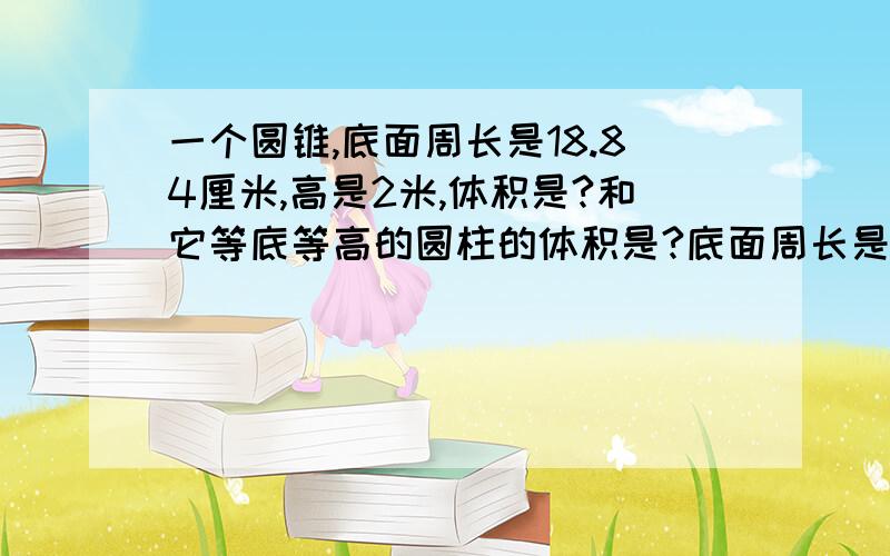 一个圆锥,底面周长是18.84厘米,高是2米,体积是?和它等底等高的圆柱的体积是?底面周长是18.84米（不爱意思 写错了） 请回答者讲清楚算式意思.