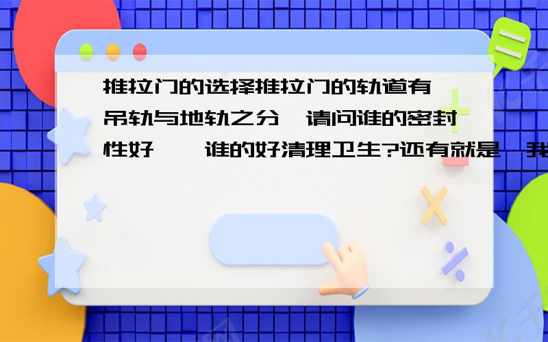 推拉门的选择推拉门的轨道有,吊轨与地轨之分,请问谁的密封性好、、谁的好清理卫生?还有就是,我们一般是先安装推拉门,还是先贴砖啊?还有 像地轨推拉门，是先做门套在安门，还是先安门