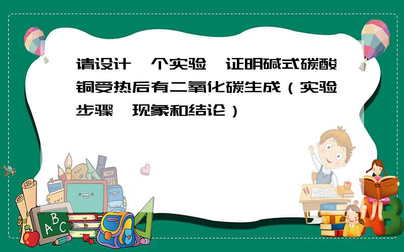 请设计一个实验,证明碱式碳酸铜受热后有二氧化碳生成（实验步骤,现象和结论）