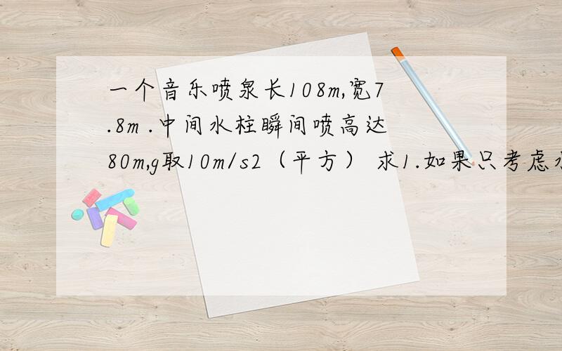 一个音乐喷泉长108m,宽7.8m .中间水柱瞬间喷高达80m,g取10m/s2（平方） 求1.如果只考虑水的重力,不计其他阻力,喷出的水柱初速度为多大 2.如果水受到的阻力是重力的0.1倍 水从h=80m高处落回地面