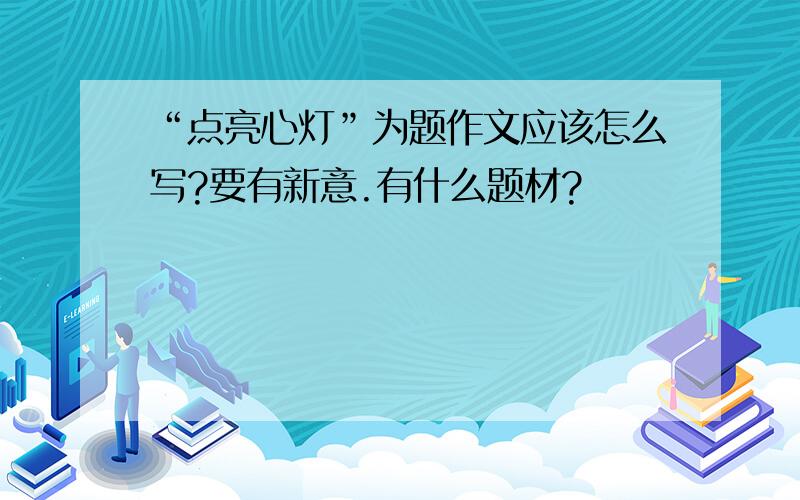 “点亮心灯”为题作文应该怎么写?要有新意.有什么题材?