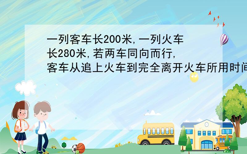 一列客车长200米,一列火车长280米,若两车同向而行,客车从追上火车到完全离开火车所用时间为1分12秒,若两车相向而行,则两车从相遇到离开时间为18秒,求两车每小时各行多少千米.