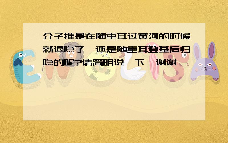 介子推是在随重耳过黄河的时候就退隐了,还是随重耳登基后归隐的呢?请简明说一下,谢谢