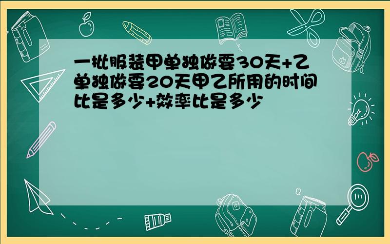 一批服装甲单独做要30天+乙单独做要20天甲乙所用的时间比是多少+效率比是多少