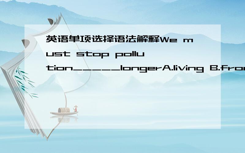 英语单项选择语法解释We must stop pollution_____longerA.living B.from living C.to live D.live为什么选C 为什么其他不行啊