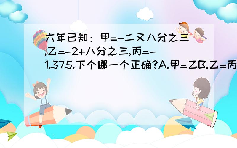 六年已知：甲=-二又八分之三,乙=-2+八分之三,丙=-1.375.下个哪一个正确?A.甲=乙B.乙=丙C.甲＜乙＜丙D.甲＜丙＜乙