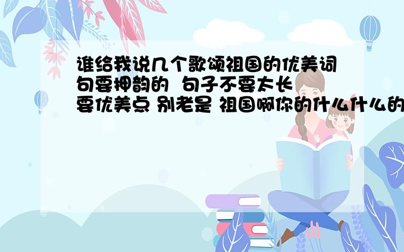 谁给我说几个歌颂祖国的优美词句要押韵的  句子不要太长 要优美点 别老是 祖国啊你的什么什么的 像讲故事一样  要这一类的  像这奔腾的长江翻卷起晶莹的浪花,千里草原回荡着深情的马