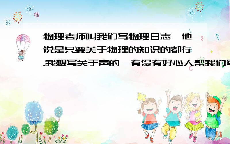 物理老师叫我们写物理日志,他说是只要关于物理的知识的都行.我想写关于声的,有没有好心人帮我们写写