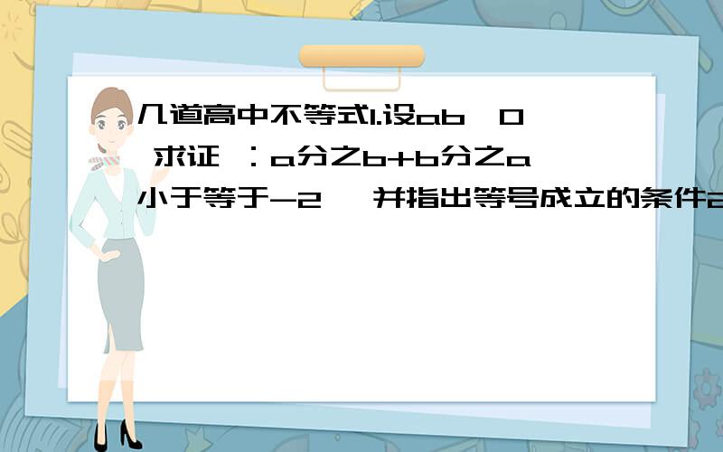 几道高中不等式1.设ab＜0 求证 ：a分之b+b分之a小于等于-2 ,并指出等号成立的条件2.设ab≠0,比较|a分之b+b分之a|与2的大小3.设a、b为任意实数,比较下面各题中两式值的大小：①a²+4b²与-4ab