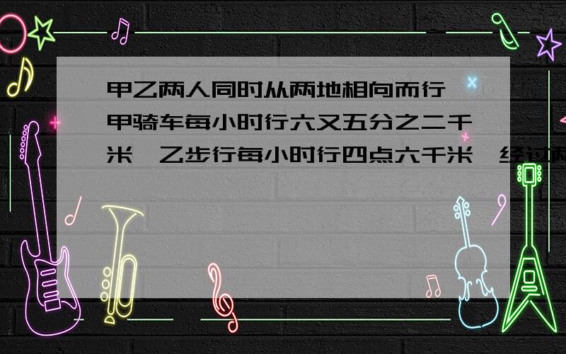 甲乙两人同时从两地相向而行,甲骑车每小时行六又五分之二千米,乙步行每小时行四点六千米,经过两小时两人相遇,两地的路程是多少千米?