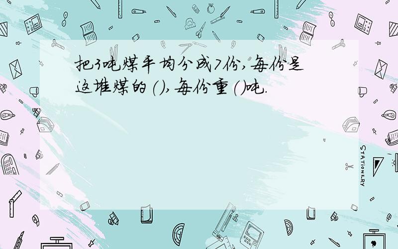 把3吨煤平均分成7份,每份是这堆煤的(),每份重()吨.