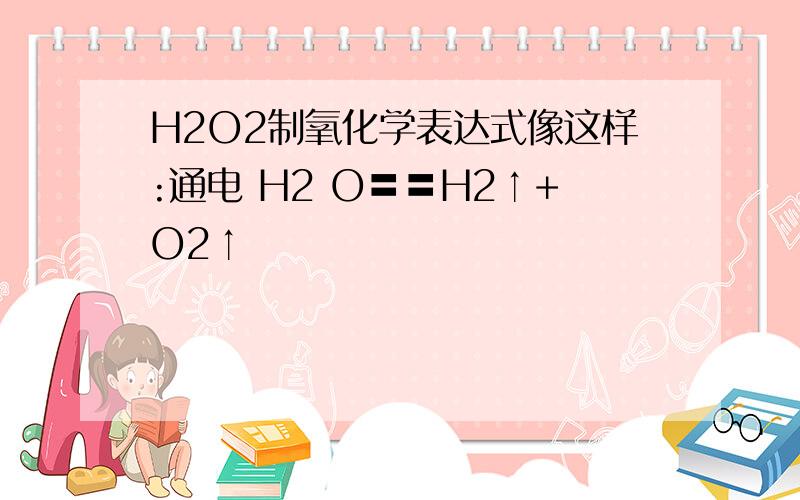 H2O2制氧化学表达式像这样:通电 H2 O〓〓H2↑+O2↑