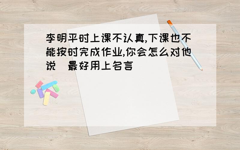 李明平时上课不认真,下课也不能按时完成作业,你会怎么对他说（最好用上名言）