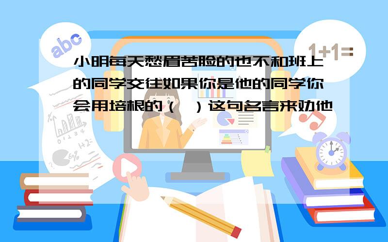 小明每天愁眉苦脸的也不和班上的同学交往如果你是他的同学你会用培根的（ ）这句名言来劝他