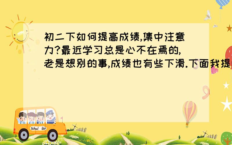 初二下如何提高成绩,集中注意力?最近学习总是心不在焉的,老是想别的事,成绩也有些下滑.下面我提两个问题：①初二下如何提高成绩,更上一层楼?（原成绩：语文90,数学95,英语95,政治90,历史