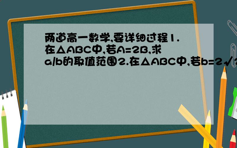 两道高一数学,要详细过程1.在△ABC中,若A=2B,求a/b的取值范围2.在△ABC中,若b=2√2,a=2,且三角形有解,则A的取值范围是——