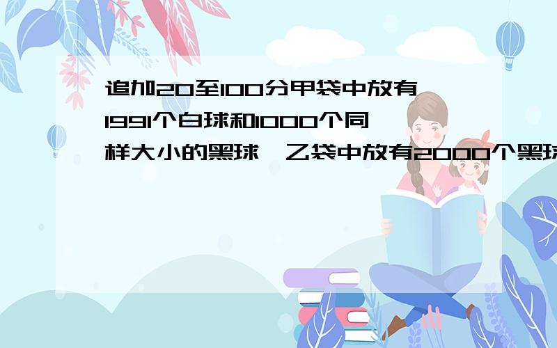 追加20至100分甲袋中放有1991个白球和1000个同样大小的黑球,乙袋中放有2000个黑球.小红每次从甲袋中随意摸出两个球在外面,如果摸出的两个球同色,小红则从乙袋中取一个黑球放到甲袋中.如果