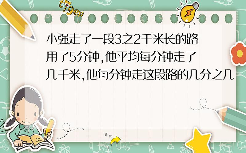 小强走了一段3之2千米长的路用了5分钟,他平均每分钟走了几千米,他每分钟走这段路的几分之几