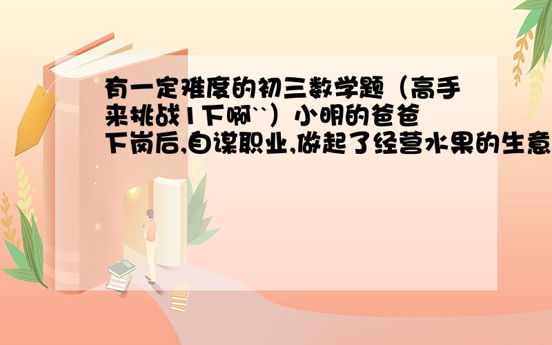 有一定难度的初三数学题（高手来挑战1下啊``）小明的爸爸下岗后,自谋职业,做起了经营水果的生意,一天,他先去批发市场,用100元购甲种水果,用150元购乙种水果,乙种水果比甲种水果多10千克,