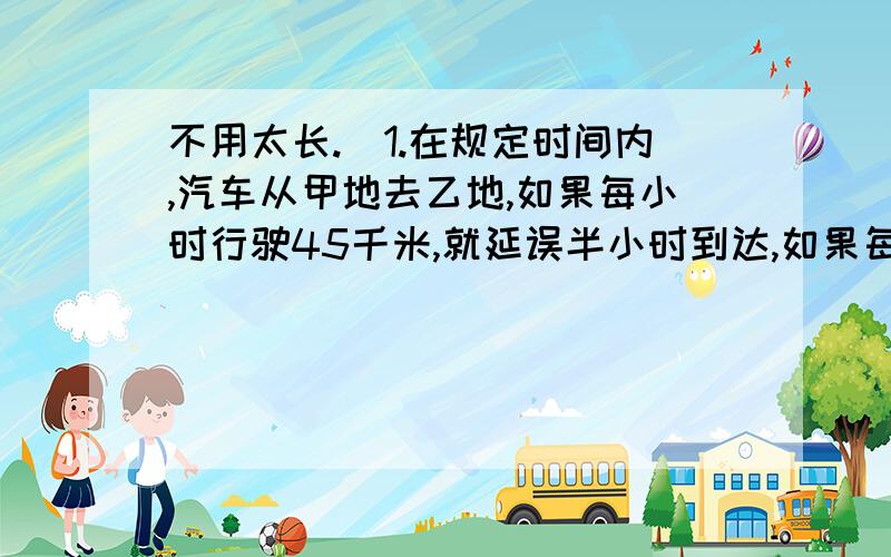 不用太长.）1.在规定时间内,汽车从甲地去乙地,如果每小时行驶45千米,就延误半小时到达,如果每小时50千米,则可提前半小时达到.则甲乙两地的路程及其原规定行驶的时间各是?2.某天,一蔬菜