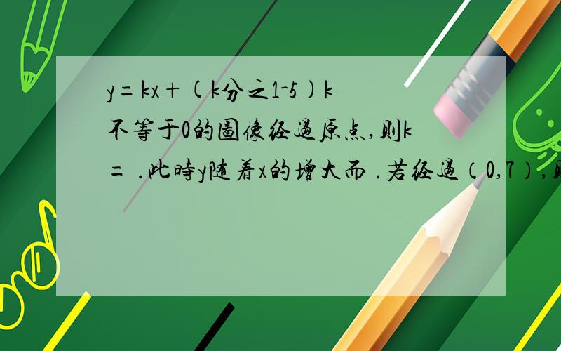 y=kx+(k分之1-5)k不等于0的图像经过原点,则k= .此时y随着x的增大而 .若经过（0,7）,则k= ,此时y 随x的增大而 .在此种情况,函数（向上或向下）平移 ,可以通过原点