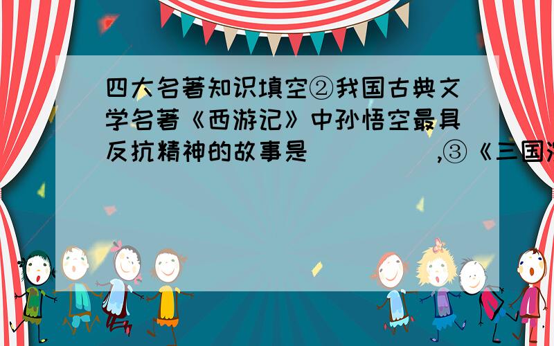 四大名著知识填空②我国古典文学名著《西游记》中孙悟空最具反抗精神的故事是＿＿＿＿＿,③《三国演义》中蜀国的军事诸葛亮是家喻户晓的人物,他上知天文,成立智慧的象征.请写出有关