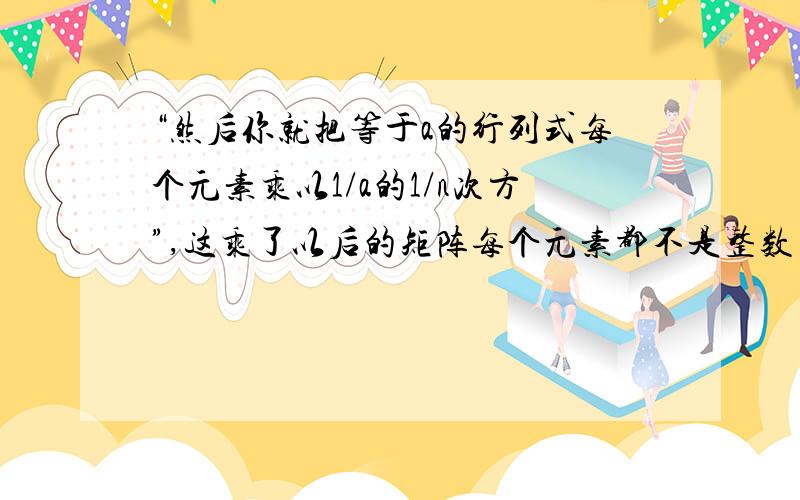 “然后你就把等于a的行列式每个元素乘以1/a的1/n次方”,这乘了以后的矩阵每个元素都不是整数了.例如A= [ 4 12 1] det(A)=2,每个元素乘以1/根号2,则每个元素都不是整数了.