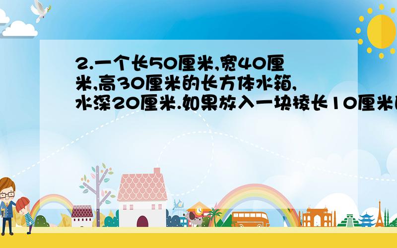 2.一个长50厘米,宽40厘米,高30厘米的长方体水箱,水深20厘米.如果放入一块棱长10厘米的正方体石块,那么水箱里的水面将上升多少厘米?