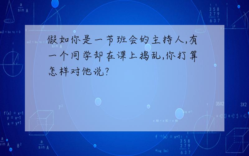 假如你是一节班会的主持人,有一个同学却在课上捣乱,你打算怎样对他说?