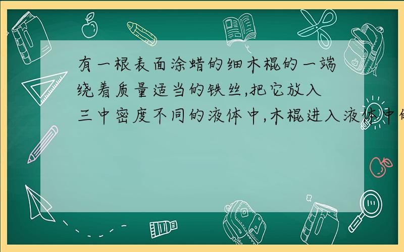 有一根表面涂蜡的细木棍的一端绕着质量适当的铁丝,把它放入三中密度不同的液体中,木棍进入液体中的情况如下：甲：最接近水底,乙：浮在水面,丙：在水中间.三种液体的密度哪种最大,那