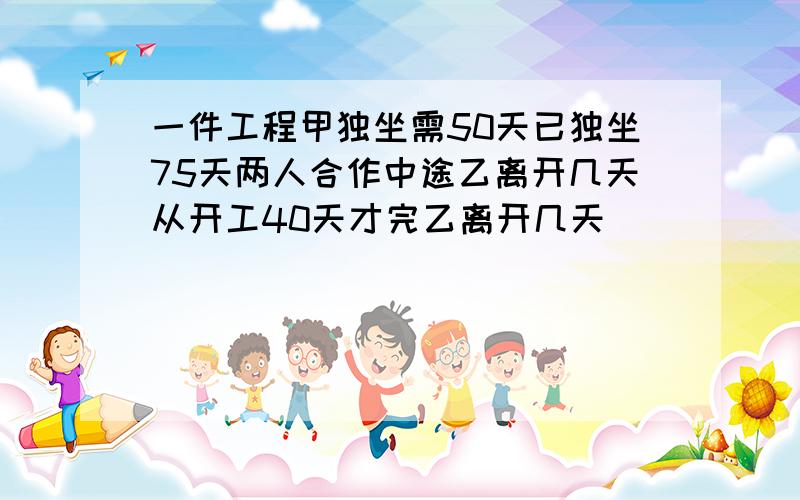 一件工程甲独坐需50天已独坐75天两人合作中途乙离开几天从开工40天才完乙离开几天