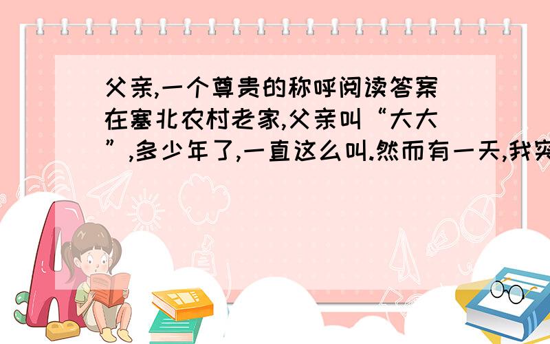 父亲,一个尊贵的称呼阅读答案在塞北农村老家,父亲叫“大大”,多少年了,一直这么叫.然而有一天,我突然觉得,这个叫法是那么土气.  事情还得从邻居家说起.邻居家的男人在城里上班,妻儿都