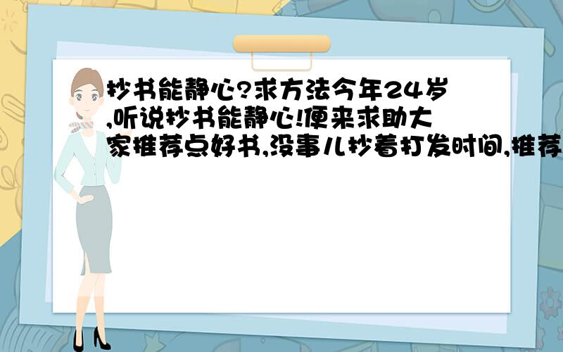 抄书能静心?求方法今年24岁,听说抄书能静心!便来求助大家推荐点好书,没事儿抄着打发时间,推荐几本适合抄的书.