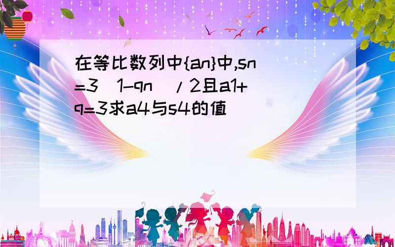 在等比数列中{an}中,sn=3(1-qn)/2且a1+q=3求a4与s4的值