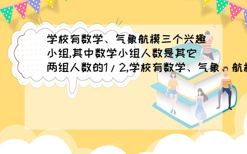 学校有数学、气象航模三个兴趣小组,其中数学小组人数是其它两组人数的1/2,学校有数学、气象、航模三个兴趣小组,其中数学小组人数是其它两组人数的1/2,气象小组的人数是航模小组人数的