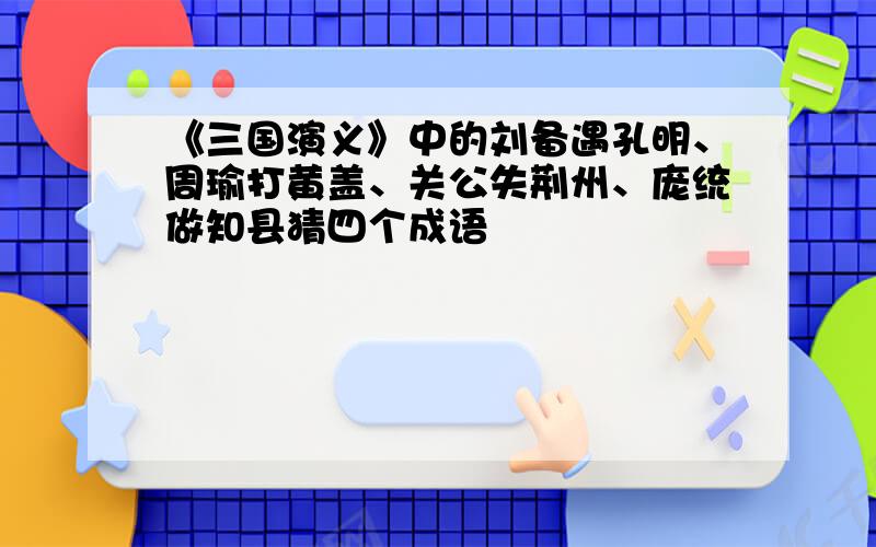 《三国演义》中的刘备遇孔明、周瑜打黄盖、关公失荆州、庞统做知县猜四个成语