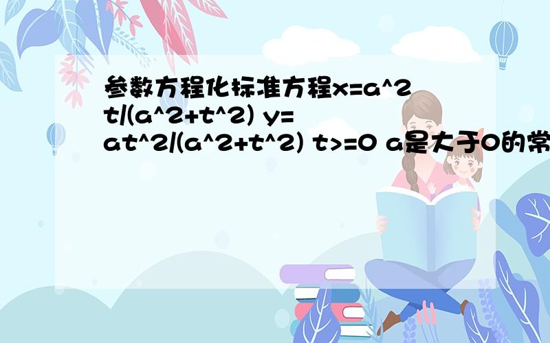 参数方程化标准方程x=a^2t/(a^2+t^2) y=at^2/(a^2+t^2) t>=0 a是大于0的常数