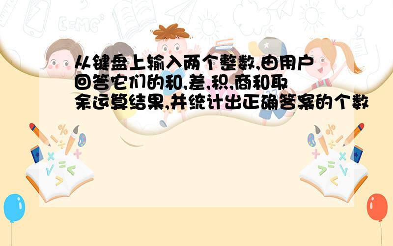 从键盘上输入两个整数,由用户回答它们的和,差,积,商和取余运算结果,并统计出正确答案的个数