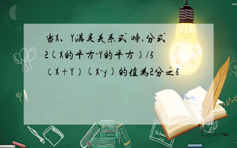 当X、Y满足关系式 时,分式2(X的平方-Y的平方)/5（X+Y）(X-y)的值为2分之5