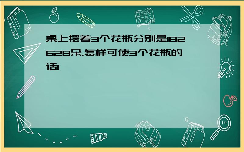 桌上摆着3个花瓶分别是182628朵.怎样可使3个花瓶的话1