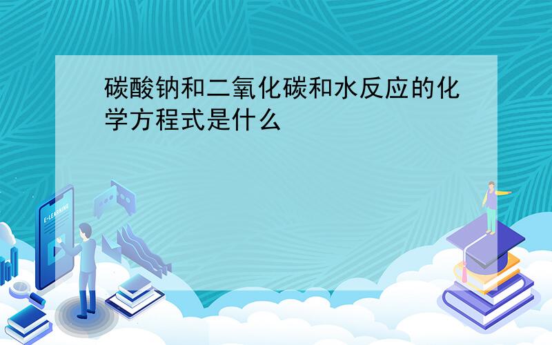 碳酸钠和二氧化碳和水反应的化学方程式是什么