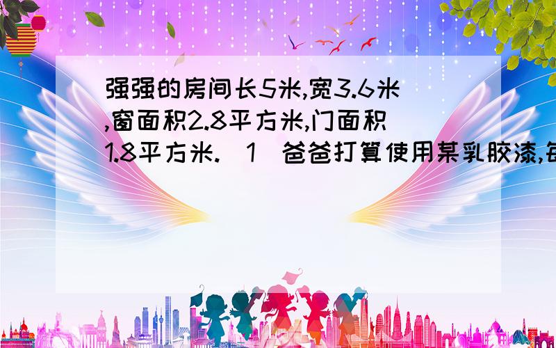 强强的房间长5米,宽3.6米,窗面积2.8平方米,门面积1.8平方米.(1)爸爸打算使用某乳胶漆,每桶盛油漆2.5升,价格80元,每升可油漆10平方米一遍.整个房间(四壁和天花板)油漆三遍需要几桶?至少需要多