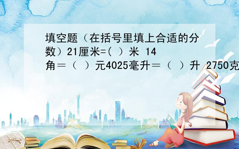 填空题（在括号里填上合适的分数）21厘米=( ）米 14角＝（ ）元4025毫升＝（ ）升 2750克＝（ ）千克